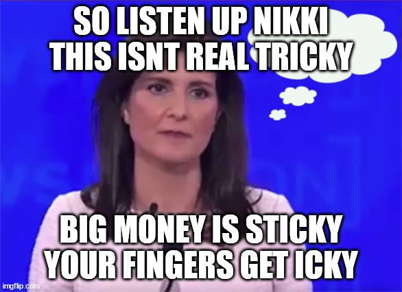 Icky Nikki | SO LISTEN UP NIKKI
THIS ISNT REAL TRICKY; BIG MONEY IS STICKY
YOUR FINGERS GET ICKY | image tagged in nikki haley blank stare,trump,globalism,campaign donations | made w/ Imgflip meme maker