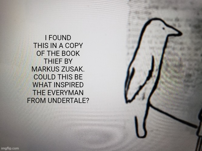 Not sure, but maybe? | I FOUND THIS IN A COPY OF THE BOOK THIEF BY MARKUS ZUSAK. COULD THIS BE WHAT INSPIRED THE EVERYMAN FROM UNDERTALE? | image tagged in undertale,the book thief,sans undertale is coming for your 1736193846th skin cell | made w/ Imgflip meme maker
