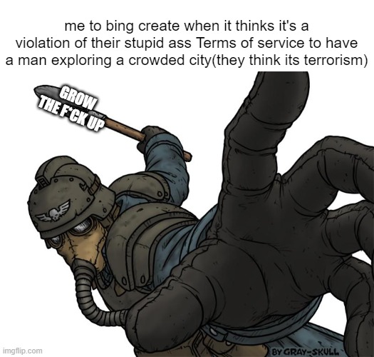 they need to F*cking grow up. just because its a soldier exploring doesnt mean its terrorism. | me to bing create when it thinks it's a violation of their stupid ass Terms of service to have a man exploring a crowded city(they think its terrorism); GROW THE F*CK UP | image tagged in bullshit,snowflake,bing create,memes,funny,grow up | made w/ Imgflip meme maker