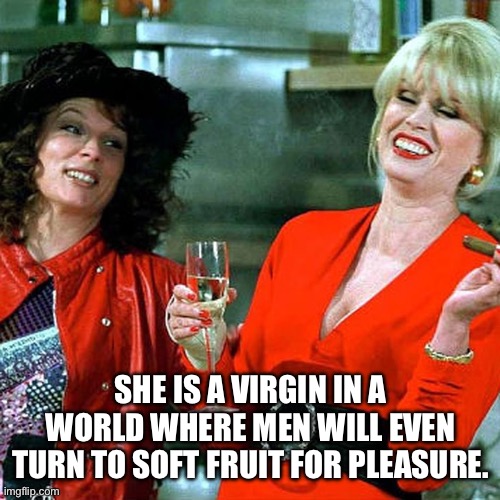 Abfab | SHE IS A VIRGIN IN A WORLD WHERE MEN WILL EVEN TURN TO SOFT FRUIT FOR PLEASURE. | image tagged in pleasure,funny meme | made w/ Imgflip meme maker