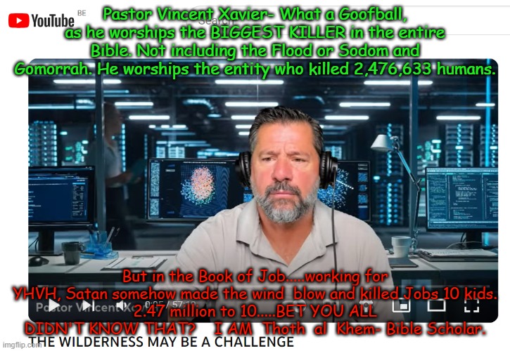 PASTOR VINCENT XAVIER the FALSE PROPHET       GOOGLE THAT | Pastor Vincent Xavier- What a Goofball, as he worships the BIGGEST KILLER in the entire Bible. Not including the Flood or Sodom and Gomorrah. He worships the entity who killed 2,476,633 humans. But in the Book of Job.....working for YHVH, Satan somehow made the wind  blow and killed Jobs 10 kids.
2.47 million to 10.....BET YOU ALL DIDN'T KNOW THAT?    I AM  Thoth  al  Khem- Bible Scholar. | image tagged in false prophet,proven false prophet,send him money,never reads bible,pastor vincent xavier | made w/ Imgflip meme maker