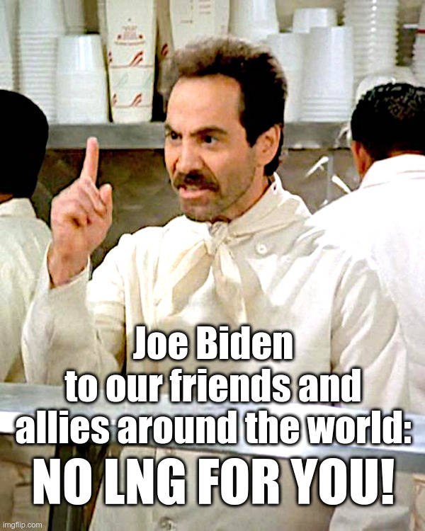 Joe Biden: NO LNG FOR YOU! | Joe Biden
to our friends and
allies around the world:; NO LNG FOR YOU! | image tagged in joe biden,lng,liquefied natural gas,climate activists,environmental wackos,cheer | made w/ Imgflip meme maker