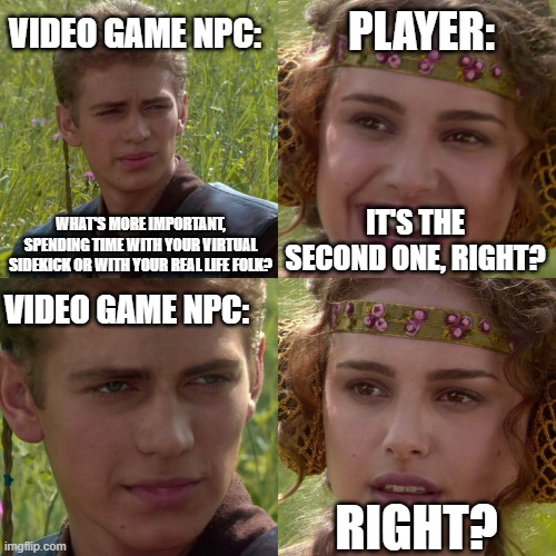 Virtual Videogame Companions | VIDEO GAME NPC:; PLAYER:; WHAT'S MORE IMPORTANT, SPENDING TIME WITH YOUR VIRTUAL SIDEKICK OR WITH YOUR REAL LIFE FOLK? IT'S THE SECOND ONE, RIGHT? VIDEO GAME NPC:; RIGHT? | image tagged in anakin padme 4 panel | made w/ Imgflip meme maker