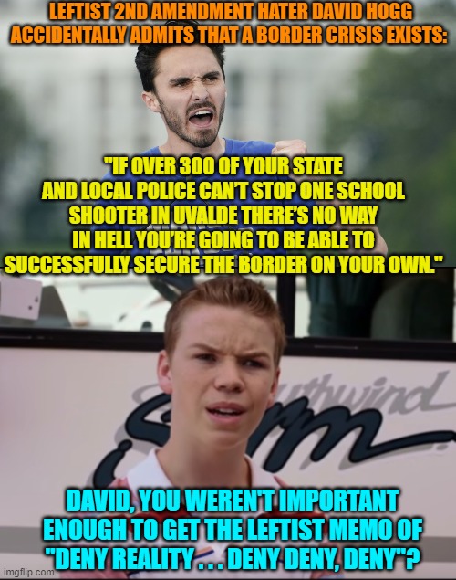 I get the feeling that poor David would kill in order to re-clutch his 15 minutes of fame. | LEFTIST 2ND AMENDMENT HATER DAVID HOGG ACCIDENTALLY ADMITS THAT A BORDER CRISIS EXISTS:; "IF OVER 300 OF YOUR STATE AND LOCAL POLICE CAN’T STOP ONE SCHOOL SHOOTER IN UVALDE THERE’S NO WAY IN HELL YOU’RE GOING TO BE ABLE TO SUCCESSFULLY SECURE THE BORDER ON YOUR OWN."; DAVID, YOU WEREN'T IMPORTANT ENOUGH TO GET THE LEFTIST MEMO OF "DENY REALITY . . . DENY DENY, DENY"? | image tagged in yep | made w/ Imgflip meme maker