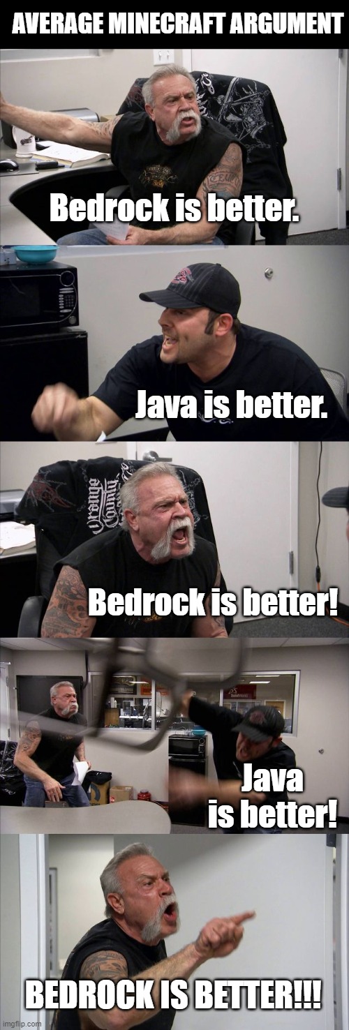 it's not that important which version is better, guys.... | AVERAGE MINECRAFT ARGUMENT; Bedrock is better. Java is better. Bedrock is better! Java is better! BEDROCK IS BETTER!!! | image tagged in memes,american chopper argument,minecraft,minecraft memes,gaming | made w/ Imgflip meme maker