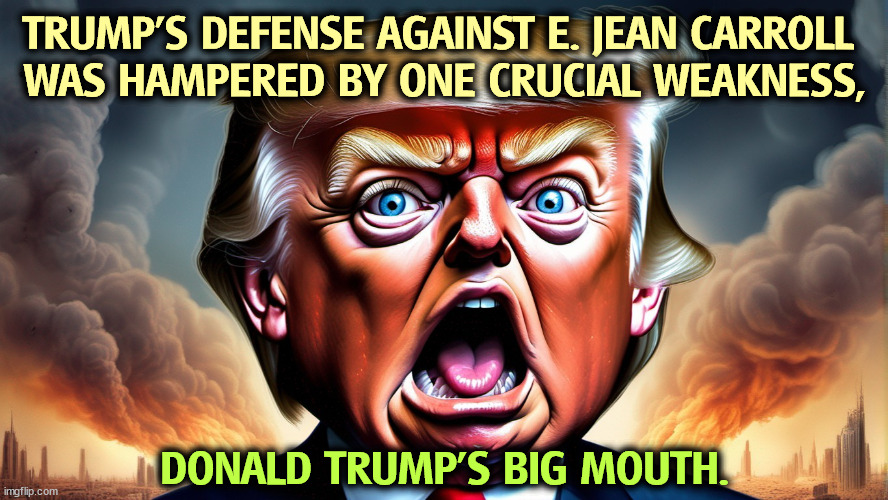 TRUMP'S DEFENSE AGAINST E. JEAN CARROLL 
WAS HAMPERED BY ONE CRUCIAL WEAKNESS, DONALD TRUMP'S BIG MOUTH. | image tagged in trump,lawsuit,loser,mouth,big mouth | made w/ Imgflip meme maker