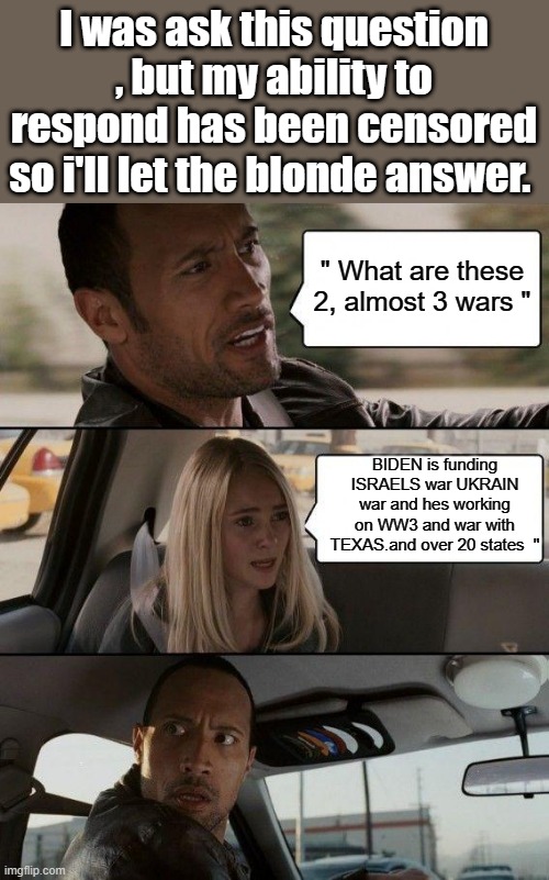 Comments disabled | I was ask this question , but my ability to respond has been censored so i'll let the blonde answer. " What are these 2, almost 3 wars "; BIDEN is funding ISRAELS war UKRAIN war and hes working on WW3 and war with TEXAS.and over 20 states  " | image tagged in memes,the rock driving | made w/ Imgflip meme maker