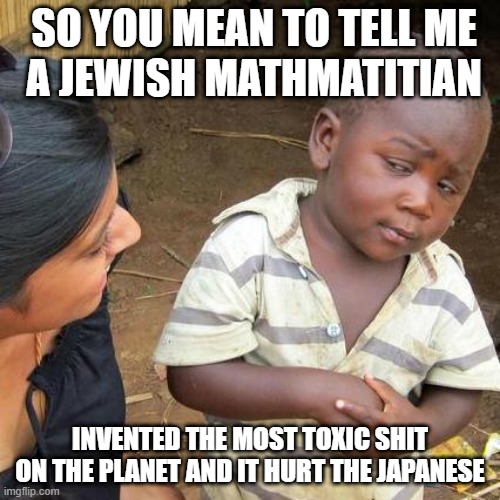Third World Skeptical Kid | SO YOU MEAN TO TELL ME
  A JEWISH MATHMATITIAN; INVENTED THE MOST TOXIC SHIT ON THE PLANET AND IT HURT THE JAPANESE | image tagged in memes,third world skeptical kid | made w/ Imgflip meme maker