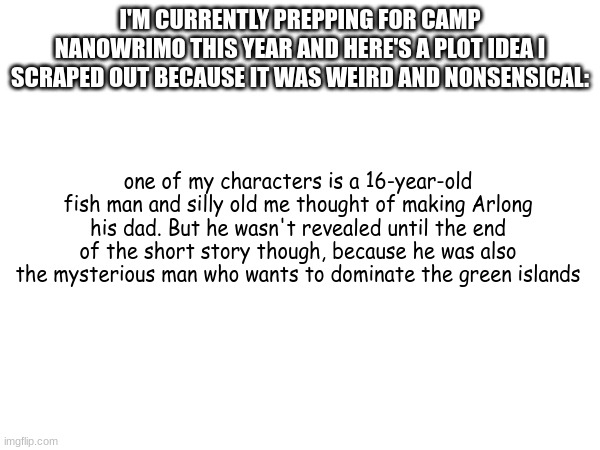 I'M CURRENTLY PREPPING FOR CAMP NANOWRIMO THIS YEAR AND HERE'S A PLOT IDEA I SCRAPED OUT BECAUSE IT WAS WEIRD AND NONSENSICAL:; one of my characters is a 16-year-old fish man and silly old me thought of making Arlong his dad. But he wasn't revealed until the end of the short story though, because he was also the mysterious man who wants to dominate the green islands | image tagged in nanowrimo | made w/ Imgflip meme maker