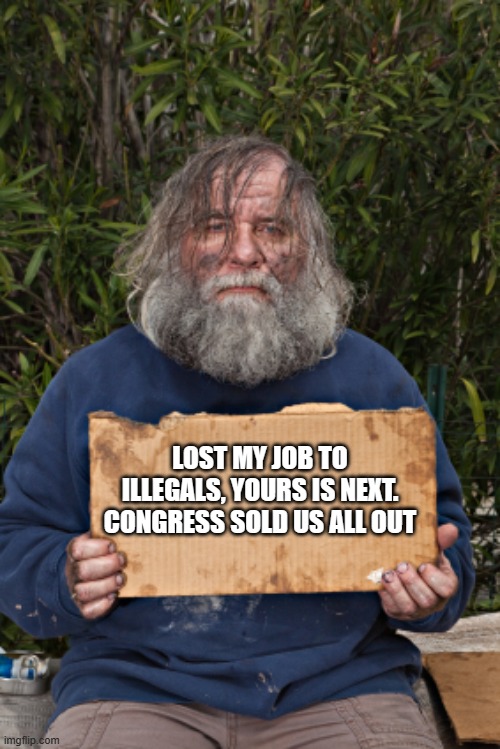 No help for citizens | LOST MY JOB TO ILLEGALS, YOURS IS NEXT. CONGRESS SOLD US ALL OUT | image tagged in blak homeless sign,no help for citizens,uniparty traitors,america in decline,congress sold out,illegal immigration | made w/ Imgflip meme maker