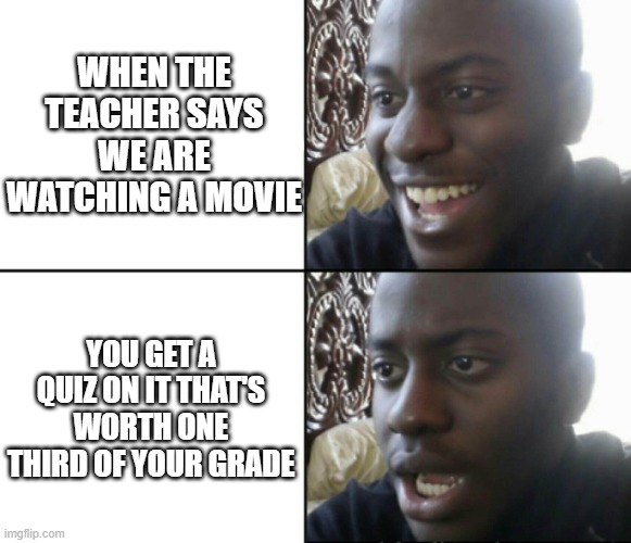 Happy / Shock | WHEN THE TEACHER SAYS WE ARE WATCHING A MOVIE; YOU GET A QUIZ ON IT THAT'S WORTH ONE THIRD OF YOUR GRADE | image tagged in happy / shock | made w/ Imgflip meme maker