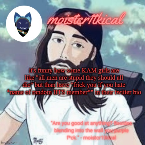 KAM stands for kill all man | it's funny how some KAM girls are like "all men are stupid they should all die" but than have "frick you if you hate *name of random BTS member*" in their twitter bio | image tagged in moistcr1tkical temp | made w/ Imgflip meme maker