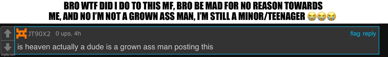 https://imgflip.com/i/8dq977?nerp=1706322028#com29669634 | BRO WTF DID I DO TO THIS MF, BRO BE MAD FOR NO REASON TOWARDS ME, AND NO I’M NOT A GROWN ASS MAN, I’M STILL A MINOR/TEENAGER 😭😭😭 | made w/ Imgflip meme maker
