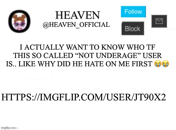 Mf hating too much ;-; | I ACTUALLY WANT TO KNOW WHO TF THIS SO CALLED “NOT UNDERAGE” USER IS.. LIKE WHY DID HE HATE ON ME FIRST 😭😭; HTTPS://IMGFLIP.COM/USER/JT90X2 | image tagged in heaven s template | made w/ Imgflip meme maker
