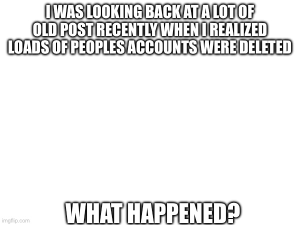 :( | I WAS LOOKING BACK AT A LOT OF OLD POST RECENTLY WHEN I REALIZED LOADS OF PEOPLES ACCOUNTS WERE DELETED; WHAT HAPPENED? | made w/ Imgflip meme maker