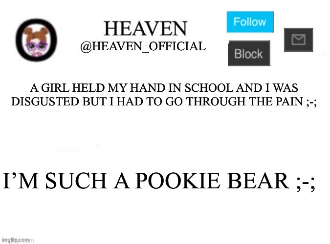 I’d say they were a 9/10 | A GIRL HELD MY HAND IN SCHOOL AND I WAS DISGUSTED BUT I HAD TO GO THROUGH THE PAIN ;-;; I’M SUCH A POOKIE BEAR ;-; | image tagged in heaven s template | made w/ Imgflip meme maker
