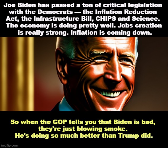 Joe Biden has passed a ton of critical legislation 
with the Democrats — the Inflation Reduction 
Act, the Infrastructure Bill, CHIPS and Science. 
The economy is doing pretty well. Jobs creation
 is really strong. Inflation is coming down. So when the GOP tells you that Biden is bad, 
they're just blowing smoke. 
He's doing so much better than Trump did. | image tagged in biden,success,serious,winner,trump,loser | made w/ Imgflip meme maker