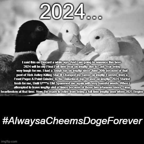 2024 will be my Final full-time Year on imgflip. #AlwaysaCheemsDogeForever | 2024... I said this on Discord a while ago, And i am going to annouce this here.
2024 will be my Final Full-time year on imgflip due to Last Year being very tough for me. I had a Tough run on imgflip since June 30th because of that post of Rick Astley Killing Star. It Changed my career on imgflip Forever, from a Front Pager & Point Grinder, to the Unluckiest Top 10 user on imgflip. 2024 Started fresh for me, Until U****e DM Spammed me again with very harmful words. When i attempted to leave imgflip alot of times because of those two infamous users, I was heartbroken at that time. Now, I'm ready to retire from being a full-time imgflip user when 2025 Begins; #AlwaysaCheemsDogeForever | image tagged in dunkin ducks,retirement | made w/ Imgflip meme maker