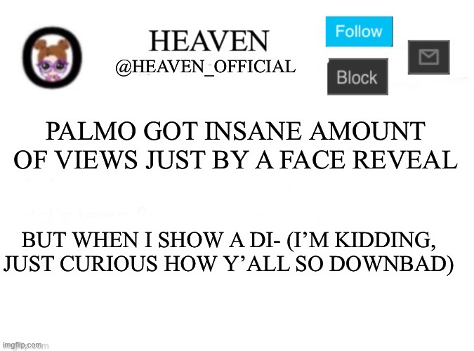 She looks like an average blonde white girl at school that dates a depressed looking guy, I’m being serious lmfao (No hate) | PALMO GOT INSANE AMOUNT OF VIEWS JUST BY A FACE REVEAL; BUT WHEN I SHOW A DI- (I’M KIDDING, JUST CURIOUS HOW Y’ALL SO DOWNBAD) | image tagged in heaven s template | made w/ Imgflip meme maker