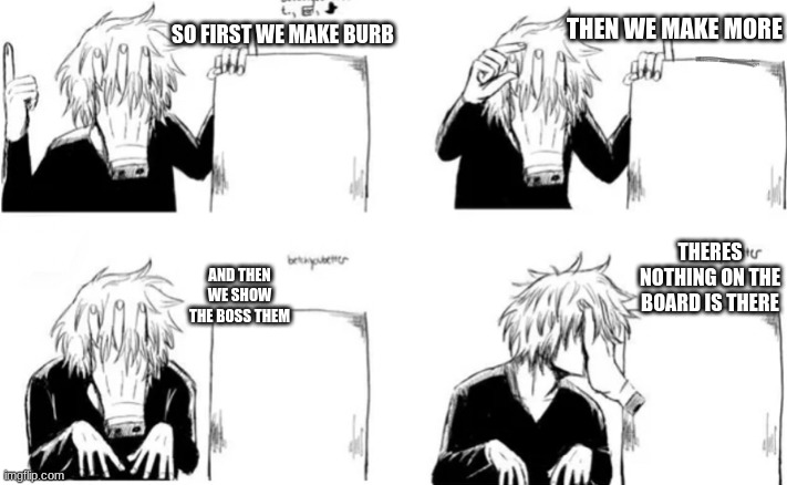 Shiggy’s plan | THEN WE MAKE MORE; SO FIRST WE MAKE BURB; THERES NOTHING ON THE BOARD IS THERE; AND THEN WE SHOW THE BOSS THEM | image tagged in shiggy s plan | made w/ Imgflip meme maker