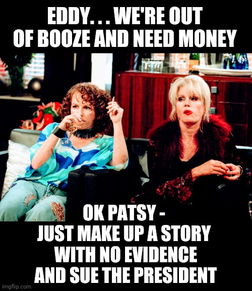 Due Process with No Evidence ? | EDDY. . . WE'RE OUT OF BOOZE AND NEED MONEY; OK PATSY -
JUST MAKE UP A STORY
 WITH NO EVIDENCE
 AND SUE THE PRESIDENT | image tagged in leftists,liberals,court,democrats,2024 | made w/ Imgflip meme maker