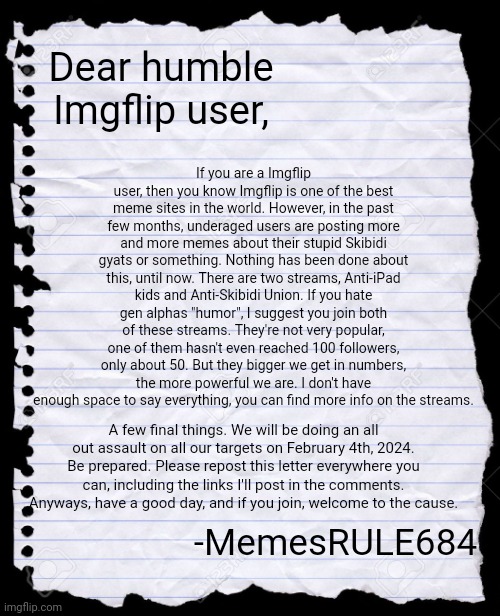 Read all the way through. This is very important. | If you are a Imgflip user, then you know Imgflip is one of the best meme sites in the world. However, in the past few months, underaged users are posting more and more memes about their stupid Skibidi gyats or something. Nothing has been done about this, until now. There are two streams, Anti-iPad kids and Anti-Skibidi Union. If you hate gen alphas "humor", I suggest you join both of these streams. They're not very popular, one of them hasn't even reached 100 followers, only about 50. But they bigger we get in numbers, the more powerful we are. I don't have enough space to say everything, you can find more info on the streams. Dear humble Imgflip user, A few final things. We will be doing an all out assault on all our targets on February 4th, 2024. Be prepared. Please repost this letter everywhere you can, including the links I'll post in the comments. Anyways, have a good day, and if you join, welcome to the cause. -MemesRULE684 | image tagged in blank paper,gen alpha,skibidi toilet,we need you,recruiting | made w/ Imgflip meme maker