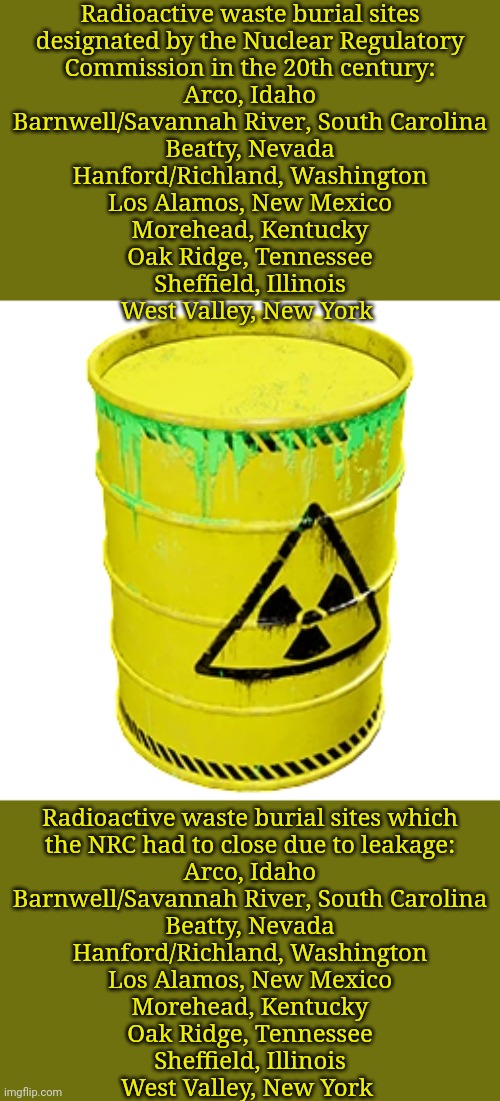 There is simply no safe place to store nuclear waste. | Radioactive waste burial sites
designated by the Nuclear Regulatory
Commission in the 20th century:
Arco, Idaho
Barnwell/Savannah River, South Carolina
Beatty, Nevada
Hanford/Richland, Washington
Los Alamos, New Mexico
Morehead, Kentucky
Oak Ridge, Tennessee
Sheffield, Illinois
West Valley, New York; Radioactive waste burial sites which
the NRC had to close due to leakage:
Arco, Idaho
Barnwell/Savannah River, South Carolina
Beatty, Nevada
Hanford/Richland, Washington
Los Alamos, New Mexico
Morehead, Kentucky
Oak Ridge, Tennessee
Sheffield, Illinois
West Valley, New York | image tagged in nuclear waste,epic fail,danger zone,modern problems | made w/ Imgflip meme maker