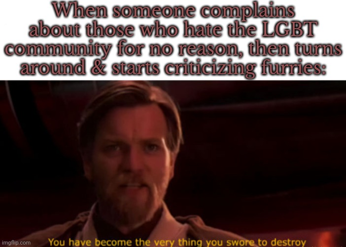 They're the same picture. | When someone complains about those who hate the LGBT community for no reason, then turns around & starts criticizing furries: | image tagged in you are the thing you swore to destroy,contradiction,hipocrisy,judgemental | made w/ Imgflip meme maker