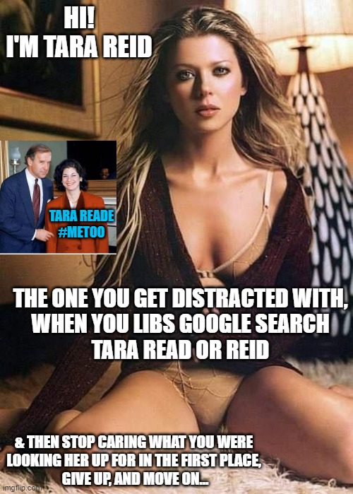 LIBWEIRDOS and Democrat Party DISINFORMATION Strategies | HI!
I'M TARA REID THE ONE YOU GET DISTRACTED WITH,
WHEN YOU LIBS GOOGLE SEARCH
TARA READ OR REID & THEN STOP CARING WHAT YOU WERE
LOOKING HE | image tagged in tara reid,tara reade,google search,5g,artificial intelligence,presidential debate | made w/ Imgflip meme maker