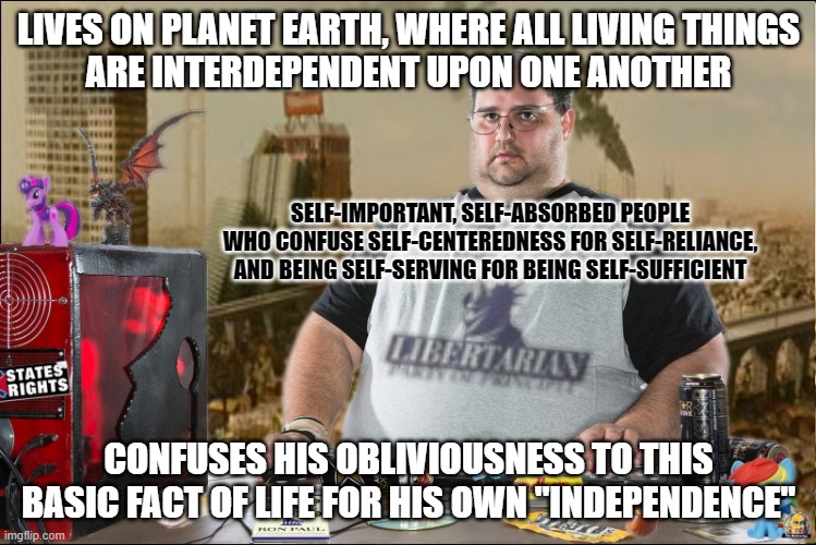 "Independence"? You keep using that word. I do not think it means what you think it means. | LIVES ON PLANET EARTH, WHERE ALL LIVING THINGS
ARE INTERDEPENDENT UPON ONE ANOTHER; SELF-IMPORTANT, SELF-ABSORBED PEOPLE
WHO CONFUSE SELF-CENTEREDNESS FOR SELF-RELIANCE,
AND BEING SELF-SERVING FOR BEING SELF-SUFFICIENT; CONFUSES HIS OBLIVIOUSNESS TO THIS BASIC FACT OF LIFE FOR HIS OWN "INDEPENDENCE" | image tagged in idiocracy,independence,neckbeard libertarian,libertarianism,narcissism,selfishness | made w/ Imgflip meme maker