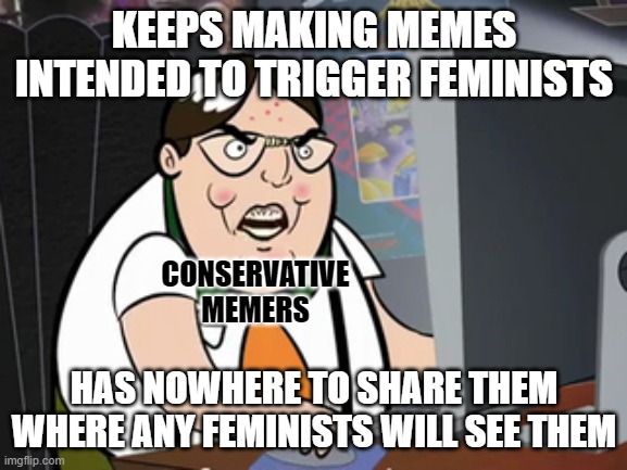 If a conservative makes a meme and no feminists are around to see it, does he even exist? | KEEPS MAKING MEMES INTENDED TO TRIGGER FEMINISTS; CONSERVATIVE
MEMERS; HAS NOWHERE TO SHARE THEM WHERE ANY FEMINISTS WILL SEE THEM | image tagged in raging nerd,conservative logic,memers,feminists,triggered,memes | made w/ Imgflip meme maker