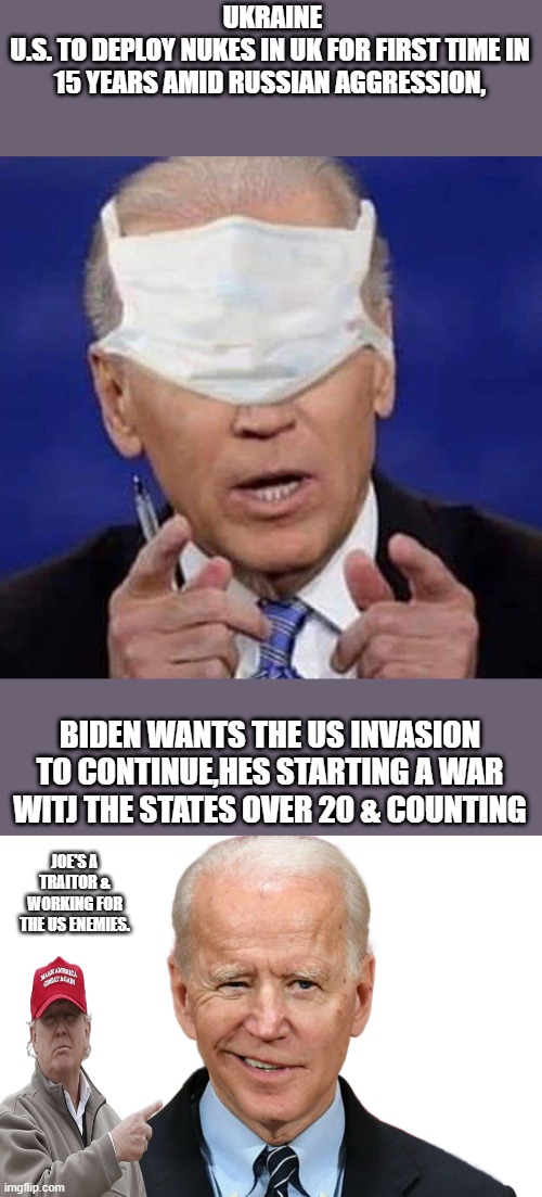 You can no longer deny it. The facts are all out.. | UKRAINE
U.S. TO DEPLOY NUKES IN UK FOR FIRST TIME IN 15 YEARS AMID RUSSIAN AGGRESSION, BIDEN WANTS THE US INVASION TO CONTINUE,HES STARTING A WAR WITJ THE STATES OVER 20 & COUNTING; JOE'S A TRAITOR & WORKING FOR THE US ENEMIES. | image tagged in creepy uncle joe biden,goofy biden,traitors,democrats,nwo | made w/ Imgflip meme maker