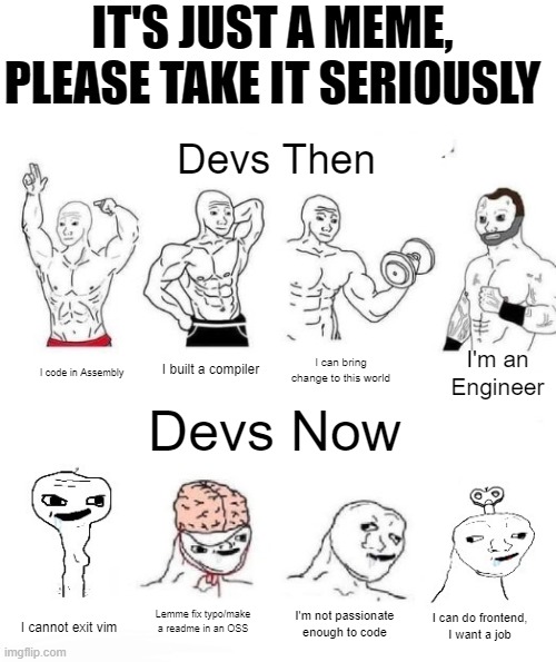 Developers then vs now | IT'S JUST A MEME, PLEASE TAKE IT SERIOUSLY; Devs Then; I'm an Engineer; I built a compiler; I can bring change to this world; I code in Assembly; Devs Now; Lemme fix typo/make a readme in an OSS; I'm not passionate enough to code; I can do frontend,
I want a job; I cannot exit vim | image tagged in x in the past vs x now | made w/ Imgflip meme maker