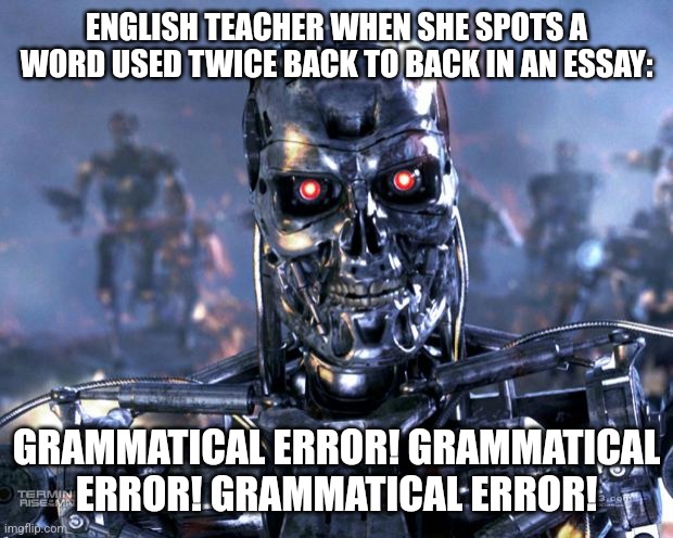 Grammatical error | ENGLISH TEACHER WHEN SHE SPOTS A WORD USED TWICE BACK TO BACK IN AN ESSAY:; GRAMMATICAL ERROR! GRAMMATICAL ERROR! GRAMMATICAL ERROR! | image tagged in terminator robot t-800 | made w/ Imgflip meme maker