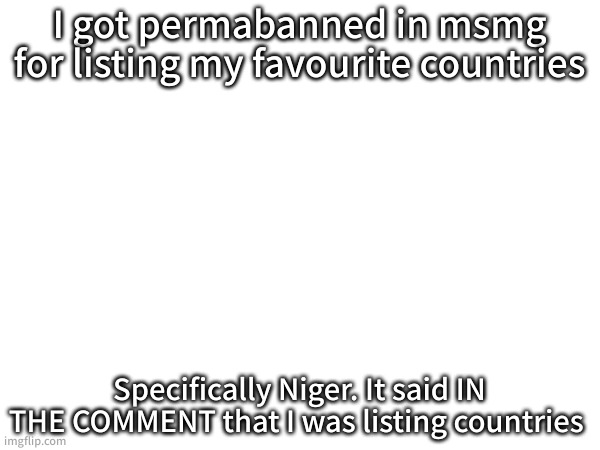 I am stil banned there. | I got permabanned in msmg for listing my favourite countries; Specifically Niger. It said IN THE COMMENT that I was listing countries | made w/ Imgflip meme maker