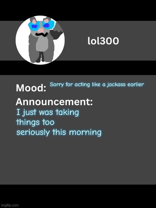 Lol300 announcement template v4 | Sorry for acting like a jackass earlier; I just was taking things too seriously this morning | image tagged in lol300 announcement template v4 thanks conehead | made w/ Imgflip meme maker