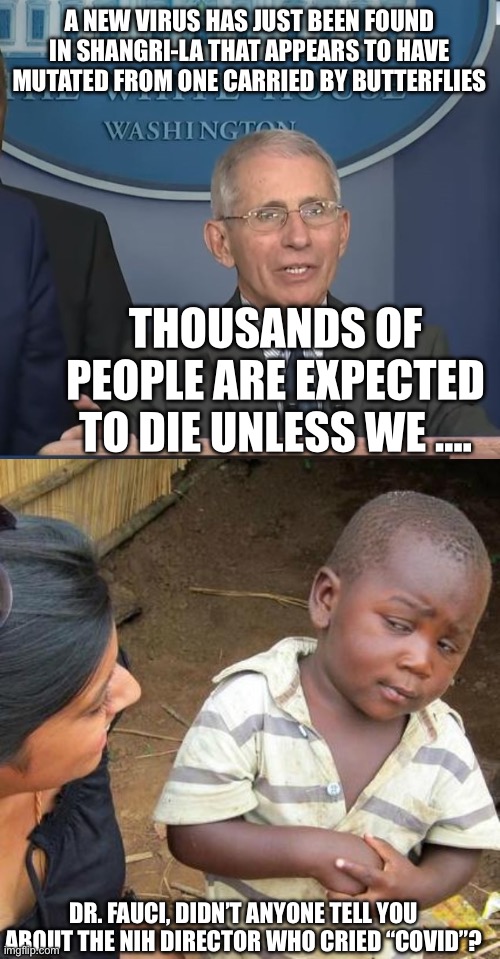 A NEW VIRUS HAS JUST BEEN FOUND IN SHANGRI-LA THAT APPEARS TO HAVE MUTATED FROM ONE CARRIED BY BUTTERFLIES; THOUSANDS OF PEOPLE ARE EXPECTED TO DIE UNLESS WE …. DR. FAUCI, DIDN’T ANYONE TELL YOU ABOUT THE NIH DIRECTOR WHO CRIED “COVID”? | image tagged in dr fauci,memes,third world skeptical kid | made w/ Imgflip meme maker