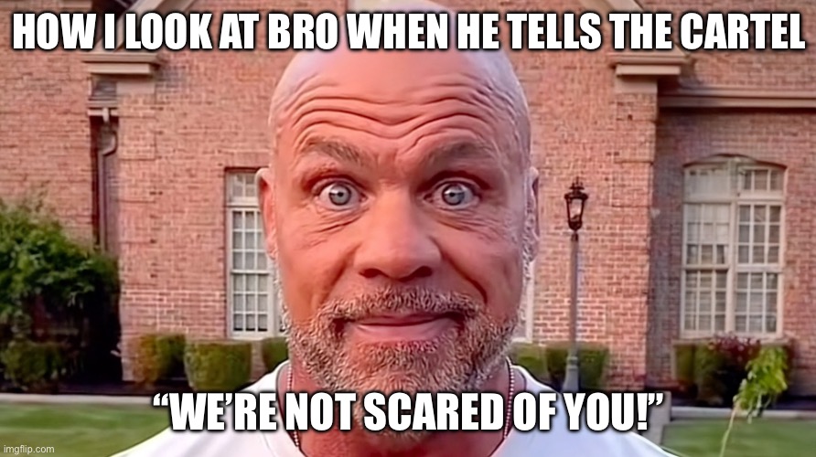 Kurt Angle Stare | HOW I LOOK AT BRO WHEN HE TELLS THE CARTEL; “WE’RE NOT SCARED OF YOU!” | image tagged in kurt angle stare,bouncing tits | made w/ Imgflip meme maker
