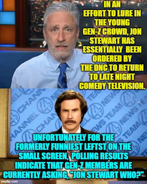 To Gen-Zers, Jon is both ancient and utterly irrelevant.  Go figure. | IN AN EFFORT TO LURE IN THE YOUNG GEN-Z CROWD, JON STEWART HAS ESSENTIALLY  BEEN ORDERED BY THE DNC TO RETURN TO LATE NIGHT COMEDY TELEVISION. UNFORTUNATELY FOR THE FORMERLY FUNNIEST LEFTST ON THE SMALL SCREEN,  POLLING RESULTS INDICATE THAT GEN-Z MEMBERS ARE CURRENTLY ASKING, "JON STEWART WHO?" | image tagged in yep | made w/ Imgflip meme maker
