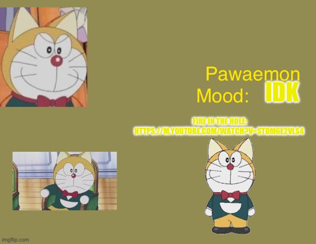 Doraemons pawaemon announcement  temp | IDK; FIRE IN THE HOLE: HTTPS://M.YOUTUBE.COM/WATCH?V=STDM6E2VLS4 | image tagged in doraemons pawaemon announcement temp | made w/ Imgflip meme maker