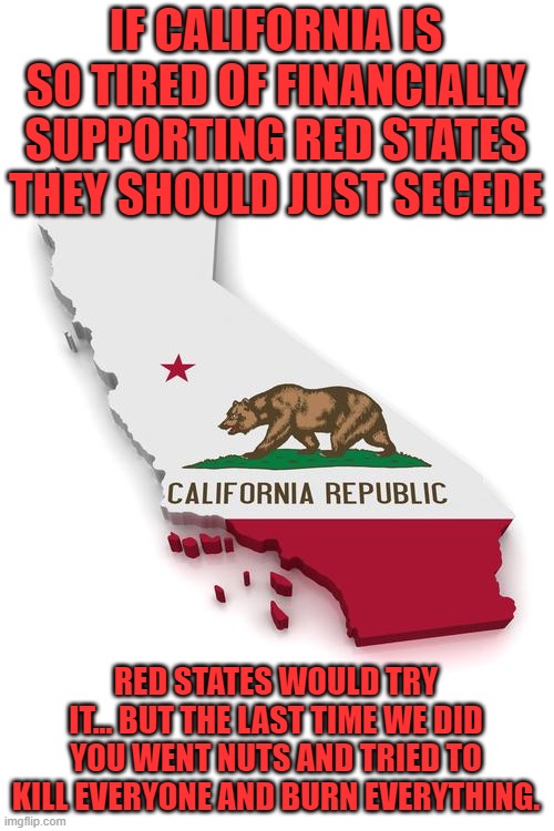 Look we have no problem with somebody leaving! | IF CALIFORNIA IS SO TIRED OF FINANCIALLY SUPPORTING RED STATES THEY SHOULD JUST SECEDE; RED STATES WOULD TRY IT... BUT THE LAST TIME WE DID YOU WENT NUTS AND TRIED TO KILL EVERYONE AND BURN EVERYTHING. | image tagged in california | made w/ Imgflip meme maker