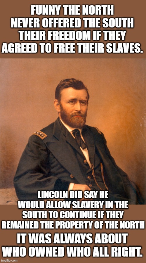 Follow the money you will always understand motivation | FUNNY THE NORTH NEVER OFFERED THE SOUTH THEIR FREEDOM IF THEY AGREED TO FREE THEIR SLAVES. LINCOLN DID SAY HE WOULD ALLOW SLAVERY IN THE SOUTH TO CONTINUE IF THEY REMAINED THE PROPERTY OF THE NORTH; IT WAS ALWAYS ABOUT WHO OWNED WHO ALL RIGHT. | image tagged in civil war | made w/ Imgflip meme maker