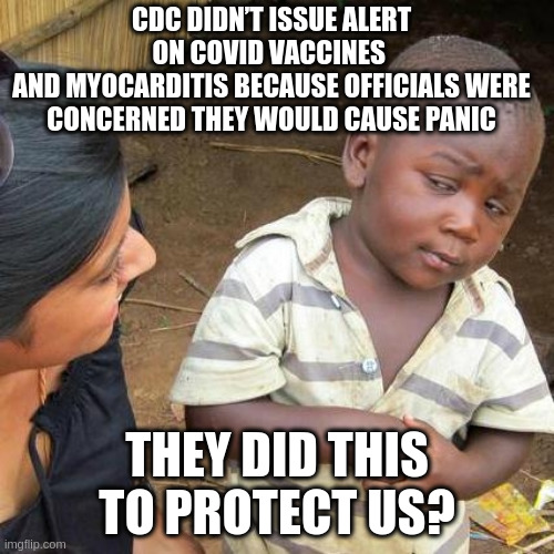 What is the job of the CDC? "CDC works 24/7 to protect America from health, safety and security threats" | CDC DIDN’T ISSUE ALERT ON COVID VACCINES 
AND MYOCARDITIS BECAUSE OFFICIALS WERE CONCERNED THEY WOULD CAUSE PANIC; THEY DID THIS TO PROTECT US? | image tagged in memes,third world skeptical kid | made w/ Imgflip meme maker