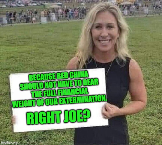 marjorie taylor greene | RIGHT JOE? BECAUSE RED CHINA SHOULD NOT HAVE TO BEAR THE FULL FINANCIAL WEIGHT OF OUR EXTERMINATION. | image tagged in marjorie taylor greene | made w/ Imgflip meme maker
