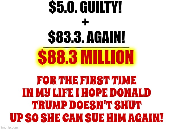 Guilty | $5.0. GUILTY!
+; $83.3. AGAIN! _________
$88.3 MILLION; $88.3 MILLION; FOR THE FIRST TIME IN MY LIFE I HOPE DONALD TRUMP DOESN'T SHUT UP SO SHE CAN SUE HIM AGAIN! | image tagged in rapist,trump unfit unqualified dangerous,lock him up,deceitful donald,deplorable donald,memes | made w/ Imgflip meme maker