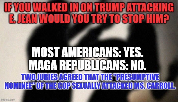The jury found that Donald Trump acted with Malicious Intent. | IF YOU WALKED IN ON TRUMP ATTACKING E. JEAN WOULD YOU TRY TO STOP HIM? MOST AMERICANS: YES.
MAGA REPUBLICANS: NO. TWO JURIES AGREED THAT THE "PRESUMPTIVE NOMINEE" OF THE GOP SEXUALLY ATTACKED MS. CARROLL. | image tagged in politics | made w/ Imgflip meme maker