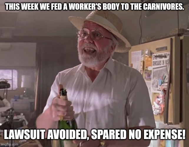 Spared no expense! | THIS WEEK WE FED A WORKER'S BODY TO THE CARNIVORES. LAWSUIT AVOIDED, SPARED NO EXPENSE! | image tagged in jurassic park hammond,jurassic park,lawsuit,memes | made w/ Imgflip meme maker
