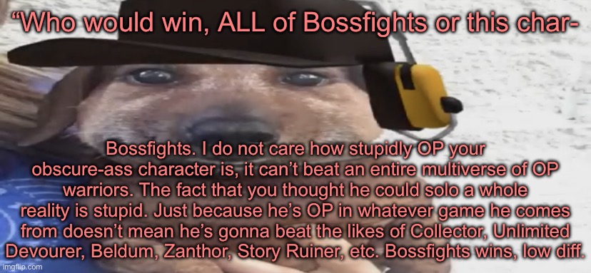 Sorry for making you listen to me yap, it just had to be said. | “Who would win, ALL of Bossfights or this char-; Bossfights. I do not care how stupidly OP your obscure-ass character is, it can’t beat an entire multiverse of OP warriors. The fact that you thought he could solo a whole reality is stupid. Just because he’s OP in whatever game he comes from doesn’t mean he’s gonna beat the likes of Collector, Unlimited Devourer, Beldum, Zanthor, Story Ruiner, etc. Bossfights wins, low diff. | image tagged in chucklenuts | made w/ Imgflip meme maker