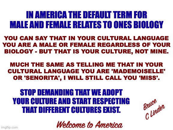 Speaking English | IN AMERICA THE DEFAULT TERM FOR MALE AND FEMALE RELATES TO ONES BIOLOGY; YOU CAN SAY THAT IN YOUR CULTURAL LANGUAGE
YOU ARE A MALE OR FEMALE REGARDLESS OF YOUR
BIOLOGY - BUT THAT IS YOUR CULTURE, NOT MINE. MUCH THE SAME AS TELLING ME THAT IN YOUR
CULTURAL LANGUAGE YOU ARE 'MADEMOISELLE'
OR 'SENORITA', I WILL STILL CALL YOU 'MISS'. STOP DEMANDING THAT WE ADOPT YOUR CULTURE AND START RESPECTING THAT DIFFERENT CULTURES EXIST. Bruce
C Linder; Welcome to America | image tagged in speaking english,pronouns,american culture | made w/ Imgflip meme maker