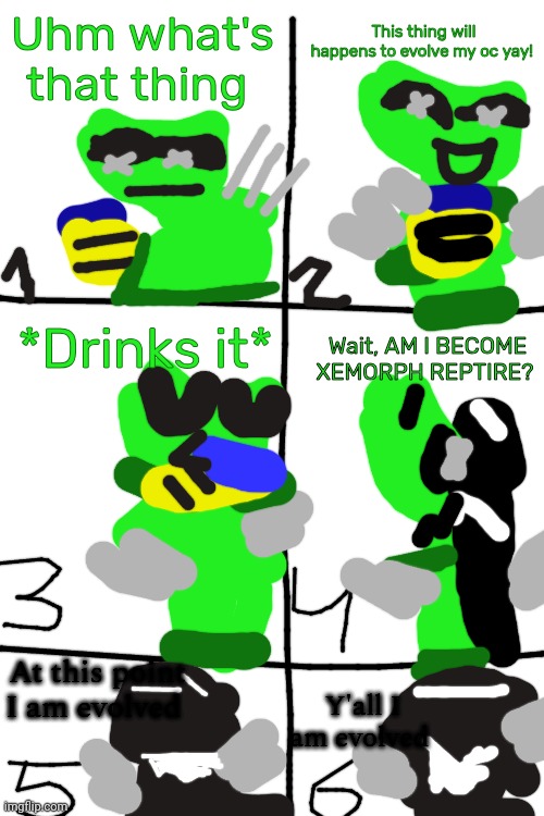 Eventually I am evolved | This thing will happens to evolve my oc yay! Uhm what's that thing; *Drinks it*; Wait, AM I BECOME XEMORPH REPTIRE? At this point I am evolved; Y'all I am evolved | image tagged in xemorph reptire | made w/ Imgflip meme maker